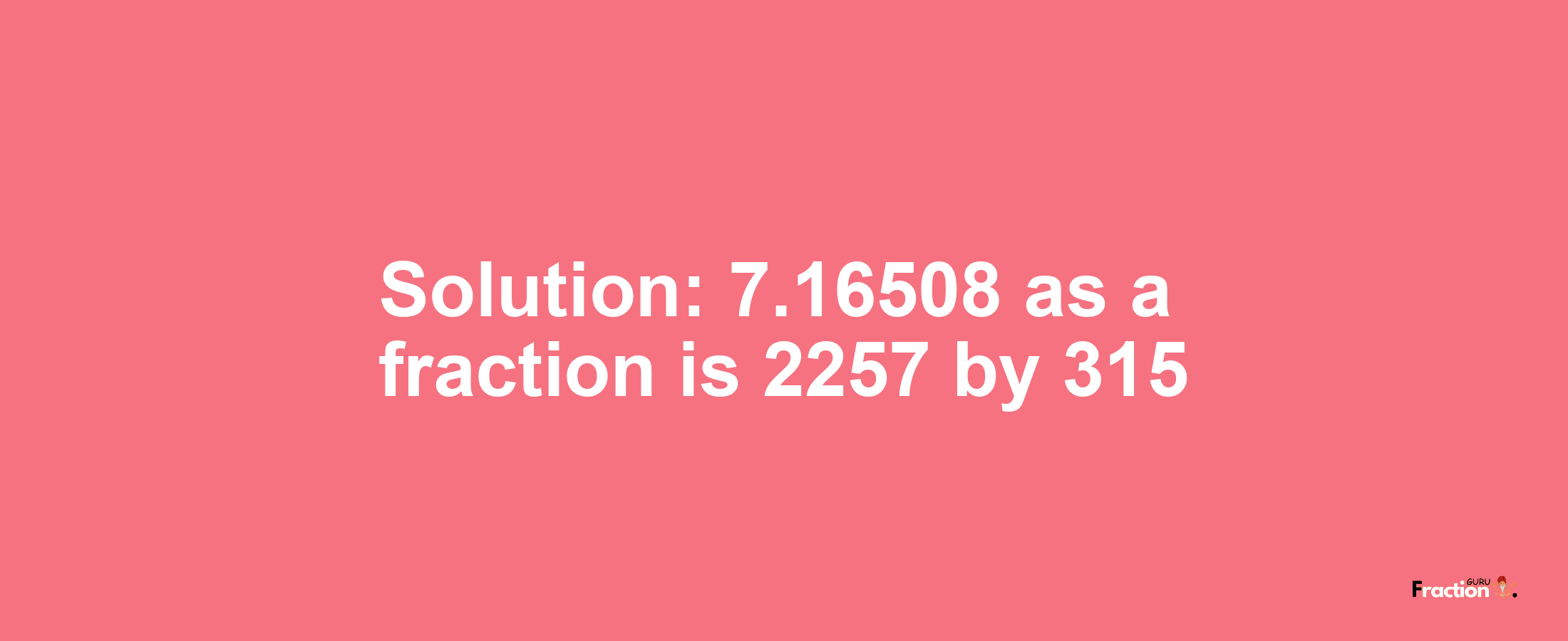 Solution:7.16508 as a fraction is 2257/315